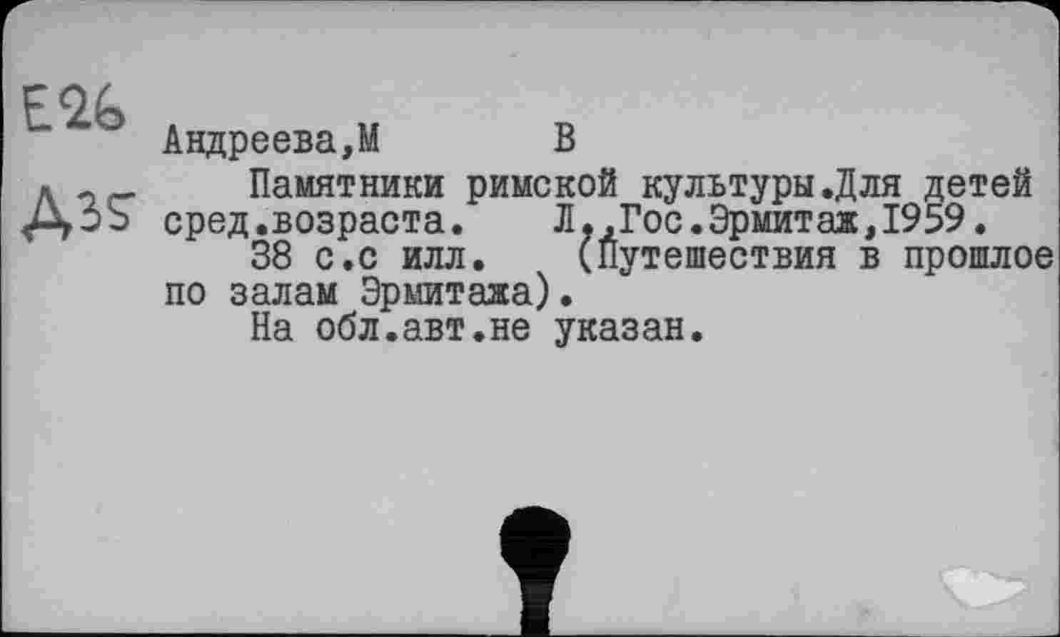 ﻿Ass
Андреева,М	В
Памятники римской культуры.Для детей сред.возраста.	Л. ,Гос.Эрмитаж,1959.
38 с.с илл. (Путешествия в прошлое по залам Эрмитажа).
На обл.авт.не указан.